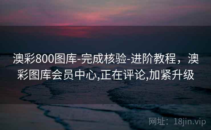 澳彩800图库-完成核验-进阶教程，澳彩图库会员中心,正在评论,加紧升级